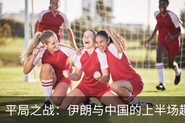 平局之战：伊朗与中国的上半场趣事